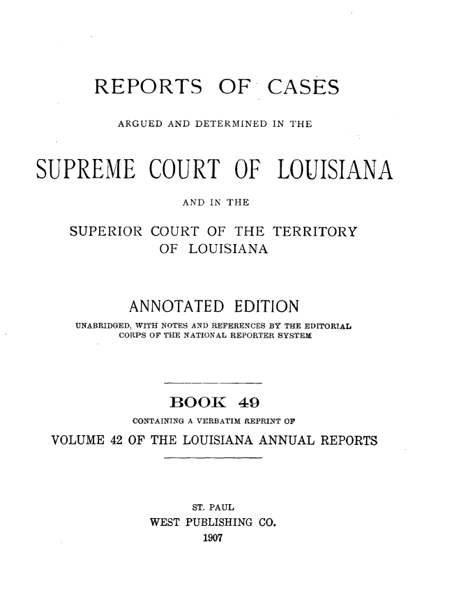 handle is hein.statereports/casupclaane0049 and id is 1 raw text is: 




REPORTS OF


CASES


          ARGUED AND DETERMINED IN THE


SUPREME COURT OF LOUISIANA

                  AND IN THE

    SUPERIOR COURT OF THE TERRITORY
               OF LOUISIANA



            ANNOTATED EDITION
     UNABRIDGED, WITH NOTES AND REFERENCES BY THE EDITORIAL
          CORPS OF THE NATIONAL REPORTER SYSTEM


BOOK


49


          CONTAINING A VERBATIM REPRINT OF
VOLUME 42 OF THE LOUISIANA ANNUAL REPORTS



                  ST. PAUL
            WEST PUBLISHING CO.
                   1907


