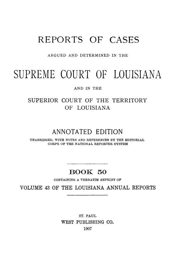 handle is hein.statereports/casupclaane0050 and id is 1 raw text is: 





       REPORTS OF CASES

          ARGUED AND DETERMINED IN THE



SUPREME COURT OF LOUISIANA

                  AND IN THE


SUPERIOR COURT OF THE
           OF LOUISIANA


TERRITORY


          ANNOTATED EDITION
   UNABRIDGED, WITH NOTES AND REFERENCES BY THE EDITORIAL
        CORPS OF THE NATIONAL REPORTER SYSTEM




               BOOK 50
          CONTAINING A VERBATIM REPRINT OF
VOLUME 43 OF THE LOUISIANA ANNUAL REPORTS




                  ST. PAUL
            WEST PUBLISHING CO.
                   1907



