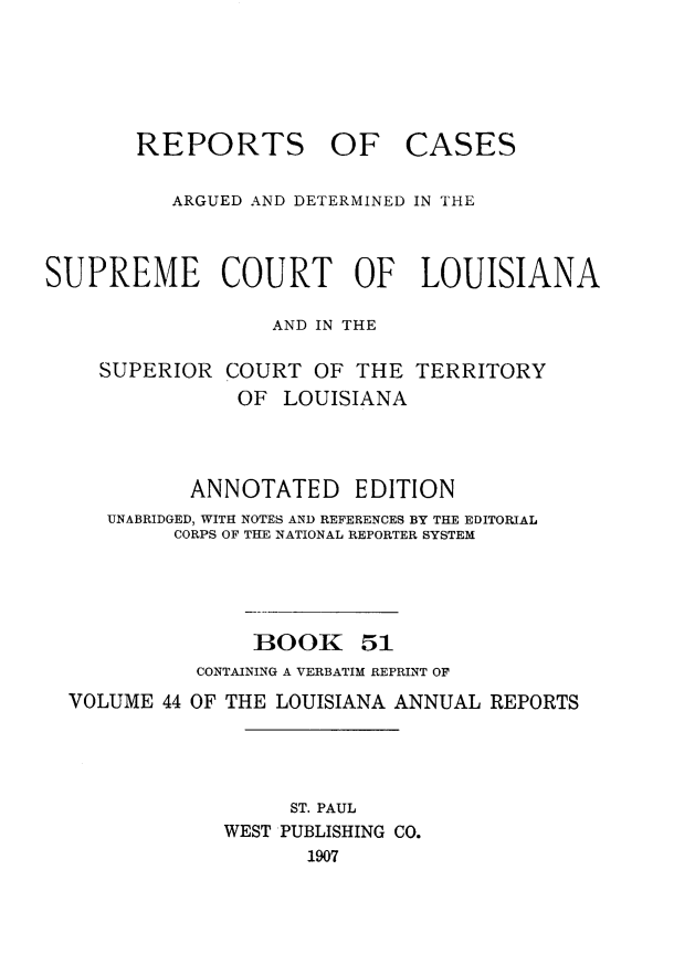handle is hein.statereports/casupclaane0051 and id is 1 raw text is: 





REPORTS OF


CASES


          ARGUED AND DETERMINED IN THE



SUPREME COURT OF LOUISIANA

                  AND IN THE

    SUPERIOR COURT OF THE TERRITORY
               OF LOUISIANA



            ANNOTATED EDITION
     UNABRIDGED, WITH NOTES AND REFERENCES BY THE EDITORIAL
          CORPS OF THE NATIONAL REPORTER SYSTEM




                 BOOK 51
            CONTAINING A VERBATIM REPRINT OF
  VOLUME 44 OF THE LOUISIANA ANNUAL REPORTS




                    ST. PAUL
              WEST PUBLISHING CO.
                     1907


