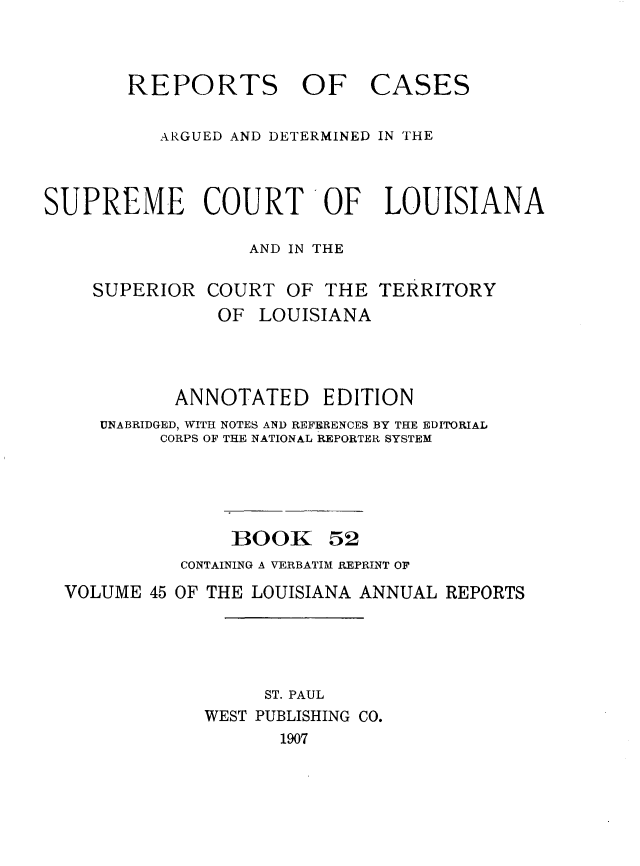 handle is hein.statereports/casupclaane0052 and id is 1 raw text is: 


REPORTS OF


CASES


          ARGUED AND DETERMINED IN THE



SUPREME COURTOF LOUISIANA

                  AND IN THE

    SUPERIOR COURT OF THE TERRITORY
               OF LOUISIANA



           ANNOTATED EDITION
     UNABRIDGED, WITH NOTES AND REFERENCES BY THE EDITORIAL
          CORPS OF THE NATIONAL REPORTER SYSTEM


BOOK


52


          CONTAINING A VERBATIM REPRINT OF
VOLUME 45 OF THE LOUISIANA ANNUAL REPORTS




                  ST. PAUL
            WEST PUBLISHING CO.
                   1907


