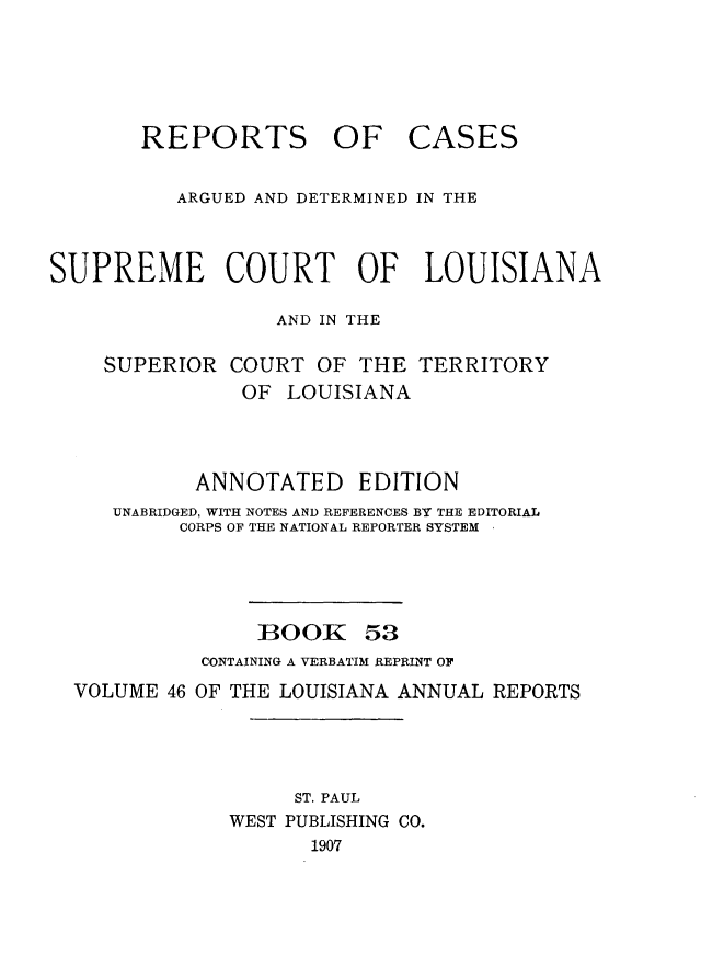 handle is hein.statereports/casupclaane0053 and id is 1 raw text is: 




       REPORTS OF CASES

          ARGUED AND DETERMINED IN THE


SUPREME COURT OF LOUISIANA

                  AND IN THE


SUPERIOR


COURT OF THE
OF LOUISIANA


TERRITORY


          ANNOTATED EDITION
   UNABRIDGED, WITH NOTES AND REFERENCES BY THE EDITORIAL
        CORPS OF THE NATIONAL REPORTER SYSTEM




               BOOK 53
          CONTAINING A VERBATIM REPRINT OF
VOLUME 46 OF THE LOUISIANA ANNUAL REPORTS




                  ST. PAUL
            WEST PUBLISHING CO.
                   1907


