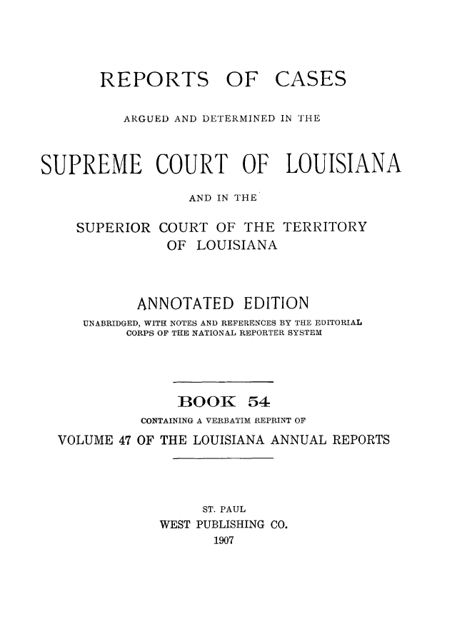 handle is hein.statereports/casupclaane0054 and id is 1 raw text is: 




       REPORTS OF CASES


          ARGUED AND DETERMINED IN THE



SUPREME COURT OF LOUISIANA

                  AND IN THE

    SUPERIOR COURT OF THE TERRITORY
               OF LOUISIANA




            ANNOTATED EDITION
     UNABRIDGED, WITH NOTES AND REFERENCES BY THE EDITORIAL
          CORPS OF THE NATIONAL REPORTER SYSTEM




                 BOOK 54
            CONTAINING A VERBATIM REPRINT OF
  VOLUME 47 OF THE LOUISIANA ANNUAL REPORTS




                    ST. PAUL
               WEST PUBLISHING CO.
                     1907



