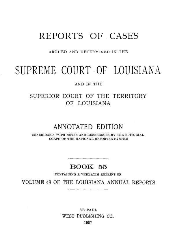 handle is hein.statereports/casupclaane0055 and id is 1 raw text is: 





REPORTS OF


CASES


          ARGUED AND DETERMINED IN THE



SUPREME COURT OF LOUISIANA

                  AND IN THE

    SUPERIOR COURT OF THE TERRITORY
               OF LOUISIANA



            ANNOTATED EDITION
     UNABRIDGED, WITH NOTES AND REFERENCES BY THE EDITORIAL
          CORPS OF THE NATIONAL REPORTER SYSTEM




                 BOOK 55
            CONTAINING A VERBATIM REPRINT OF
  VOLUME 48 OF THE LOUISIANA ANNUAL REPORTS




                    ST. PAUL
              WEST PUBLISHING CO.
                     1907


