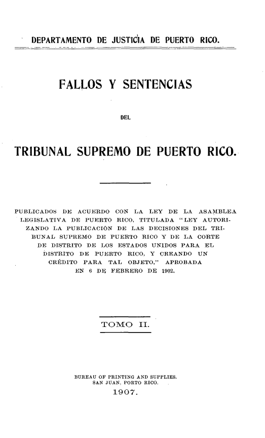 handle is hein.statereports/casupr0002 and id is 1 raw text is: DEPARTAMENTO DE JUSTlC'IA DE PUERTO RICO.

FALLOS Y SENTENCIAS
DEL
TRIBUNAL SUPREMO DE PUERTO RICO.

PUBLICADOS DE ACUERDO CON LA LEY DE LA ASAMBLEA
LEGISLATIVA DE PUERTO RICO, TITULADA LEY AUTORI-
ZANDO LA PUBLICACIÓN DE LAS DECISIONES DEL TRI-
BUNAL SUPREMO DE PUERTO RICO Y DE LA CORTE
DE DISTRITO DE LOS ESTADOS UNIDOS PARA EL
DISTRITO DE PUERTO RICO, Y CREANDO UN
CRÉDITO PARA TAL OBJETO, APROBADA
EN 6 DE FEBRERO DE 1902,
TOMO II.
BUREAU OF PRINTING AND SUPPLIES.
SAN JUAN, PORTO RICO.
1907.



