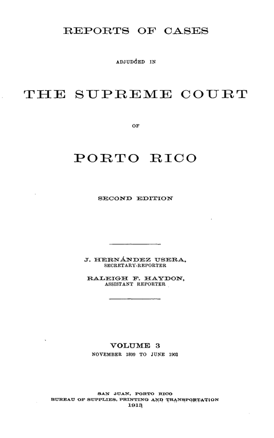 handle is hein.statereports/casupr0003 and id is 1 raw text is: RBEPORTS OF CASES
ADJUD6ED IN
TilE SUPREME COURT
OF
PORTO RICO

SEDCONDl EDITION
J. 1ER~NNDEZ UJSERA,
SECRETARY-REPORTER
RALECIGIT F. I-IAYDON,
ASSISTANT REPORTER
VOLUME 3
NOVEMBER 1899 TO JUNE 1903
SAN XUAN, PORTO RICO
3UREAU OF StUPPLIES, PRINITING ANT? TRANSPqT.TATlON
1913



