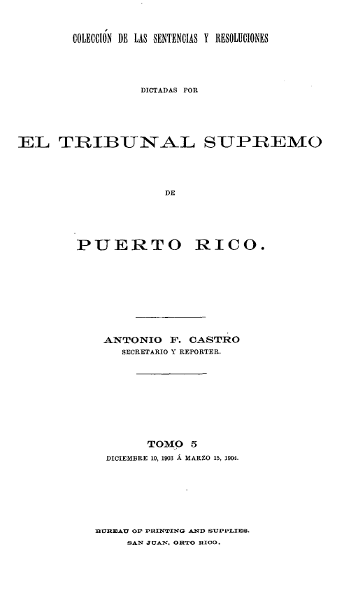handle is hein.statereports/casupr0005 and id is 1 raw text is: COLECCIÓN DE LAS SENTENCIAS Y RESOLUCIONES
DICTADAS POR
EL TUIBUNAL SUPREMO
DE
PUERTO RICO.

ANTONIO F. CASTRO
SECRETARIO Y REPORTER.
TOMO 5
DICIEMBRE 10, 1903 Á MARZO 15, 1904.

BUREAU OF PRINTINGa AXD SUPPLIES.
SAN JUAN. ORTO HIcO.


