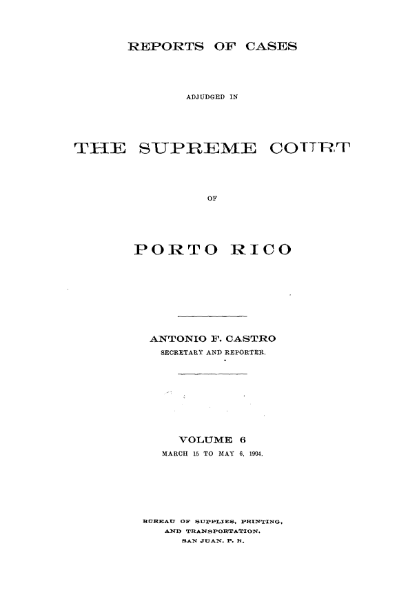handle is hein.statereports/casupr0006 and id is 1 raw text is: REPORTS OF CASES
ADJUDGED IN
THIE SUPREME COITT
OF
PORTO RICO

ANTONIO F. CASTRO
SECRETARY AND REPORTER.
VOLUME 6
MARCH 15 TO MAY 6, 1904.
BEREAU OF SUPPLIES. PRINTING.
AND TRANSPORTATION.
SAN JUAn. P. R.


