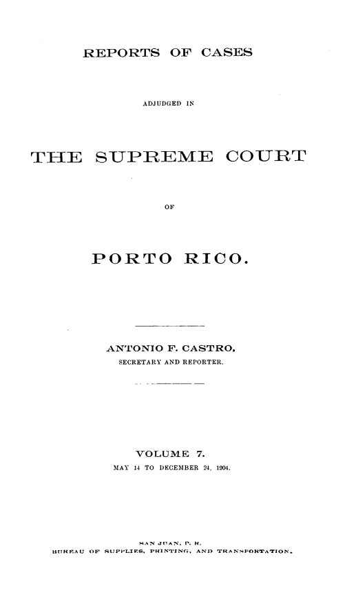handle is hein.statereports/casupr0007 and id is 1 raw text is: REPORTS OF CASES
ADJUDGED IN

SUPREME COURT

OF
PORTO RICO.

ANTONIO F. CASTRO.
SECRETARY AND REPORTER.
VOLUME 7.
MAY 14 TO DECEMBER 24, 1904.

. AN JUAN. P. f.
H[ REAU OF SUPPLIES. PHIN'rJNc,. AN1) 'TRANSPOH'TATrlON.

THE


