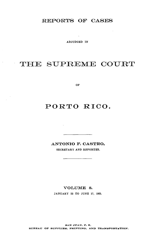 handle is hein.statereports/casupr0008 and id is 1 raw text is: REPORTS OF CASES
ADJUDGED IN
THE SUPREME COURT
OF
PORTO RICO.

ANTONIO F. CASTRO.
SECRETARY AND REPORTER.
VOLUME 8.
JANUARY 23 TO JUNE 17, 1905.

SAW JUAn. P. H.
BUREAU OF SUPPLIES, PRIN'TIING, AND TRANSPORTATION.


