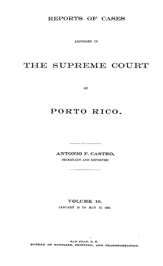 handle is hein.statereports/casupr0010 and id is 1 raw text is: REPORTS OF CASES

ADJUDGED IN
THE SUPREME COURT
OF
PORTO RICO.

ANTONIO F. CASTRO,.
SECRETARY AND REPORTERW
VOLUME 10.
JANUARY 10 TO MAY 23, 1906.

SAN JUAN. P. R.
BUREAU OF SUPPLIES, PRINTING, AND TRANSPORTATION.


