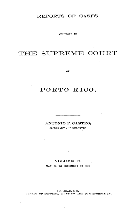 handle is hein.statereports/casupr0011 and id is 1 raw text is: REPORTS OF CASES
ADJUDGED IN
THE SUJPREME COUZRT
OF
PORTO RICO.

ANTONIO F. CASTRO
SECRETARY AND REPORTER.
VOLUME 11.
MAY 29, TO DECEMBER 22, 1906.
SA 1 JUAN. P. R.
BUREAU OP SUPPLIES. PRINTIFND, AND TRANSPORTATJON.


