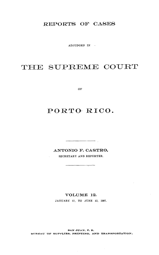handle is hein.statereports/casupr0012 and id is 1 raw text is: REPORTS OF CASES
ADJUDGED IN

THE SUPREMIE

COURT

PORTO, RICO.
ANTONIO F. CASTRO.
SECRETARY AND REPORTER.
VOLUME 12.
JANUARY  17, TO  JUNE  12, 1907.

SAN JUAN. P. R.
HUJRSAU 'OP SUPPLIES. PILINWING. AND TRANSPORTATION.


