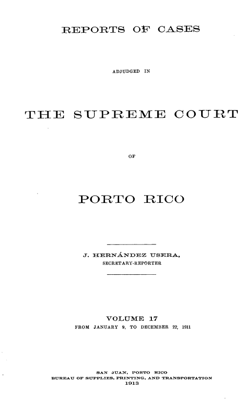 handle is hein.statereports/casupr0017 and id is 1 raw text is: IREtPORTS OF CASES
ADJUDGED IN
THE SUPREME COURT
OF
PORTO RICO

J. I-IRNI-IEZ USERA,
SECRETARY-REPORTER
VOLUME 17
FROM JANUARY 9, TO DECEMBER 22, 1911
SAN JUAIN, PORTO RICO
BUREAU OF SUPPLIES, PRINSTING, AND  NSPORTATION
1913


