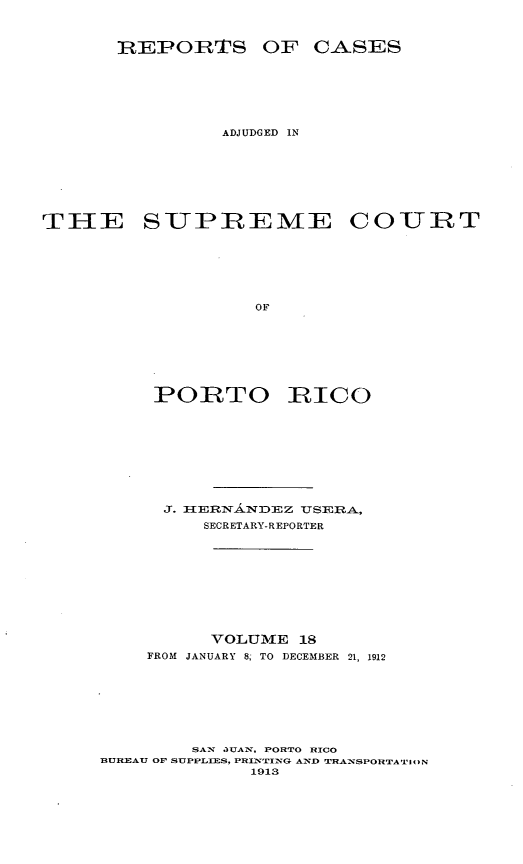 handle is hein.statereports/casupr0018 and id is 1 raw text is: R:EPORTS OF C-ASES
ADJUDGED IN
TIE SUPREME COURT
OF
PORTO RICO

J. HEDN1ANDEZ      TSERA,
SECRETARY-REPORTER
VOLUME 18
FROM JANUARY 8, TO DECEMBER 21, 1912
SAN JUATN, PORTO RICO
BUREAU OP SUPPLIES, PRINTING AND TRANSPORTATI¢ON
1913


