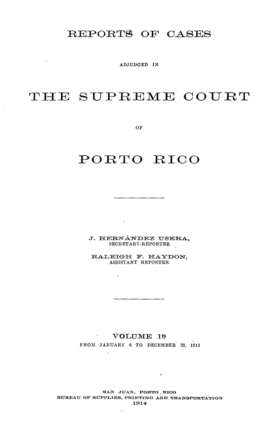 handle is hein.statereports/casupr0019 and id is 1 raw text is: REPORTS OF CASES
ADJUDGED IN
THE SUPREME COUIT
OF

POITO

RICO

J. IRERNANDEZ TuSERA,
SECRETARY-REPORTER
RALEIGH      F. hA   IO:N,
ASSISTANT REPORTER
VOLUME 19
FROM JANUARY 6 TO DECEMBER 23, 1913
SAN JUANT, PORTO RICO
BUREAU OP SUPPLIES, PRIlN'TING AND T'fLANSPORTATION
1914


