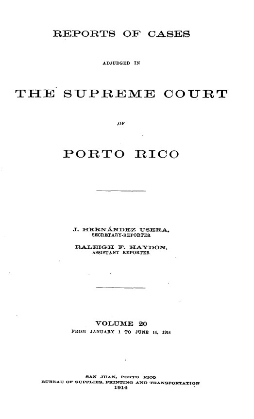 handle is hein.statereports/casupr0020 and id is 1 raw text is: REPORTS OF CASES
ADJUDGED IN
THE SUPREME COURT
.OF
PORTO RICO

J. IERN.NDEZ USER.A,
SECRETARY-REPORTER
ASISTAN REPORYTO,
ASSISTANT REPORTER

VOLUME 20
FROM JANUARY 1 TO JUNE 14, 1914
SAN JUAlrNW, PORTO R IO
BUREAU OF SUPPLIES, PINTING AND TRANSPORTATION
1914



