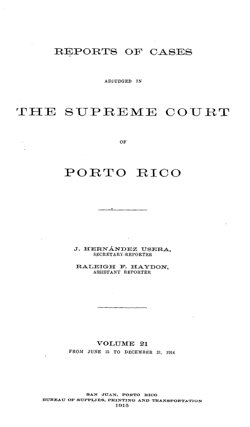 handle is hein.statereports/casupr0021 and id is 1 raw text is: T EPOIRTS OF CA SES
ADJUDGED IN
THE SUPREME COURT
OF
PORTO RICO

3.   ERsA 7DEZ      TSERA,
SECRETARY-REPORTER
RALEIG-I Ir. IA¥I)ON,
ASSISTANT REPORTER
VOLUME 21
FROM JUNE 15 TO DECEMBER 31, 1914
SAW J-GAT, PORTO RICO
BUREAU OP SUPPLIES, PRINTING AND TRAINSPO]R[TArION
1915


