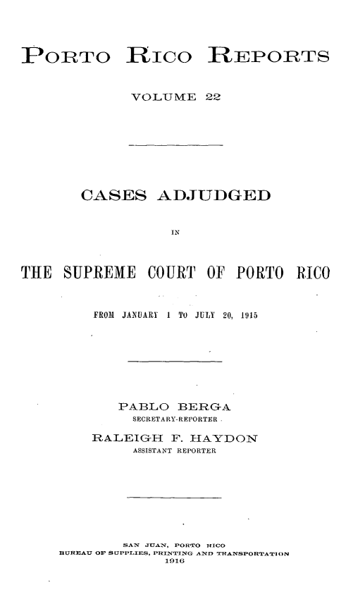handle is hein.statereports/casupr0022 and id is 1 raw text is: PORTO

Rico REPORTS

VOLTUJM[E 22

CASES ADJUDGED
IN
THE SUPREME COURT OF PORTO RICO

FROM   JANUARY   1 TO JULY 20, 1915
PABLO BERGA
SECRETARY- REPORTER 
RALEIGH F. HIAYDON
ASSISTANT REPORTER

SAN JUAN, PORTO RICO
BUREAU OF SIPPLIES, PRINTING AND TRANSPORTATI'ON
1916


