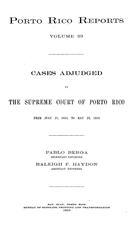 handle is hein.statereports/casupr0023 and id is 1 raw text is: PORTO RICO REPORTS
VOLUNIE 2.9

CASES ADJUDGED
IN
THE SUPREME COURT OF PORTO RICO

FROM1 JULY 21, 1915. TO AIJAV 29, 1916
PABLO BERG-A
SECRETARY- REPORTER
RALEIGI-I F. IIAYDONT
ASSISTANT REPORTER
SAN JUAN, PORTO RICO
BURtBAU OF SUPPLIES, PIUW'rTN T AND TR-'SPORTATION
1916


