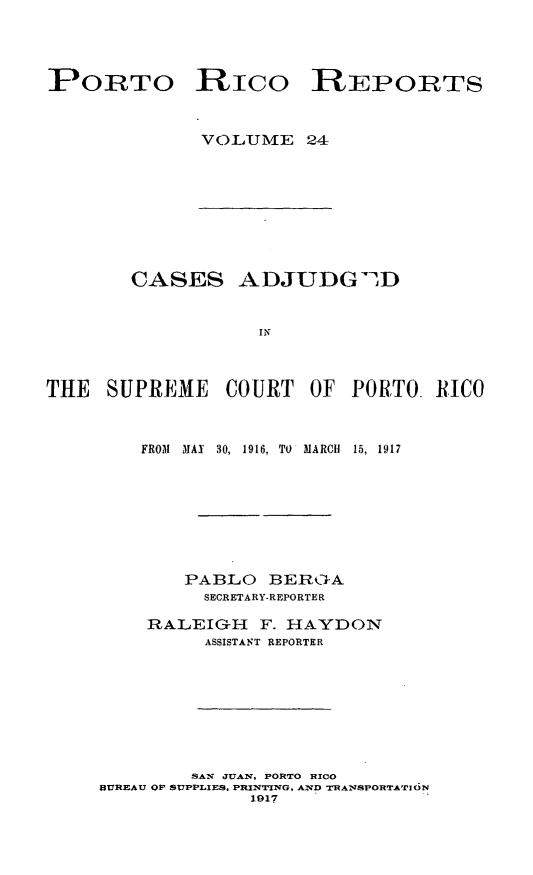 handle is hein.statereports/casupr0024 and id is 1 raw text is: PORTO RICO REPORTS
VOLUME 24

CASES ADJUDG2 D
IN
THE SUPREME COURT OF PORTO. RICO

FROM   MAN 30, 1916, TO MARCH     15, 1917
PABLO BERI- A
SECRETARY-REPORTER
RALEIGH F. HAYDON
ASSISTANT REPORTER

SA'N JUAN. PORTO 0ICO
BUREAU OF SUPPLIES. PRINTING, AND -rRANSPORTATION
1917


