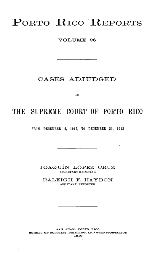 handle is hein.statereports/casupr0026 and id is 1 raw text is: PORTO RICO REPORTS
VOLUME 26

CASES ADJUDGED
IN
THE SUPREME COURT OF PORTO RICO

FROM DECEMBER 4, 1917, TO DECEMBER 23, 1918
JOAQUiN L6PEZ CRUZ
SECRETARY-REPORTER
RAALEIGH F. HAYDON
ASSISTANT REPORTER
SAN JUAN, PORTO RICO
BUREAU OF SUPPLIES, PRINTING, AND UMANSPORTATON
1919


