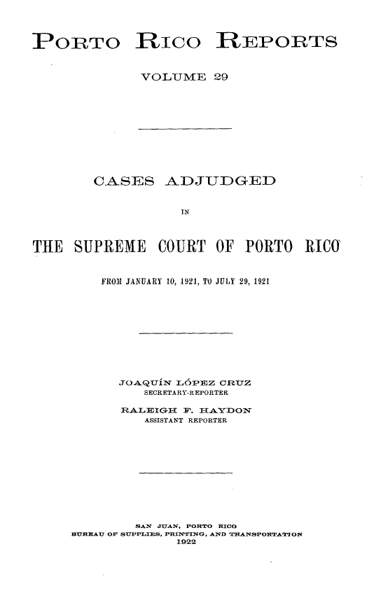 handle is hein.statereports/casupr0029 and id is 1 raw text is: PORTO RIco REPORTS
VOLUME 29

CASES ADJUDGED
IN
THE SUPREME COURT OF PORTO RICO

FROM JANUARY 10, 1921, TO JULY 29, 1921
JoAQUix iL6P-z cRUz
SECRETARY-REPORTER
RALEIGI{      . HAYDON
ASSISTANT REPORTER
SAW JUAN, POHRTO HICO
BUREAU OF SUPPLIES, PRINTING, AND TRANSPORTATION
1922


