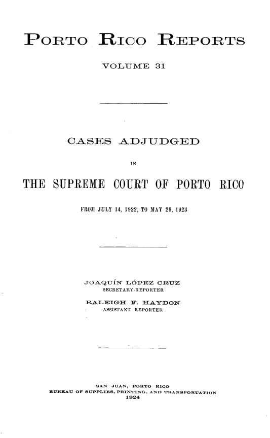 handle is hein.statereports/casupr0031 and id is 1 raw text is: PORTO Rico REPORTS
VOLUME 31

CASES ADJUDGED
IN
THE SUPREME COURT OF PORTO RICO

FROM JULY 14, 1922, TO MAY 29, 1923
JOA.QUITi LOPEZ CRUZ
SECRETARY-REPORTER
RALEIG      E. 1 AYDON
ASSISTANT REPORTER
SAN JUAN, PORTO RICO
BUREAU OF SUPPLIES, PRINTING , AND TRANSPORTATION
1924


