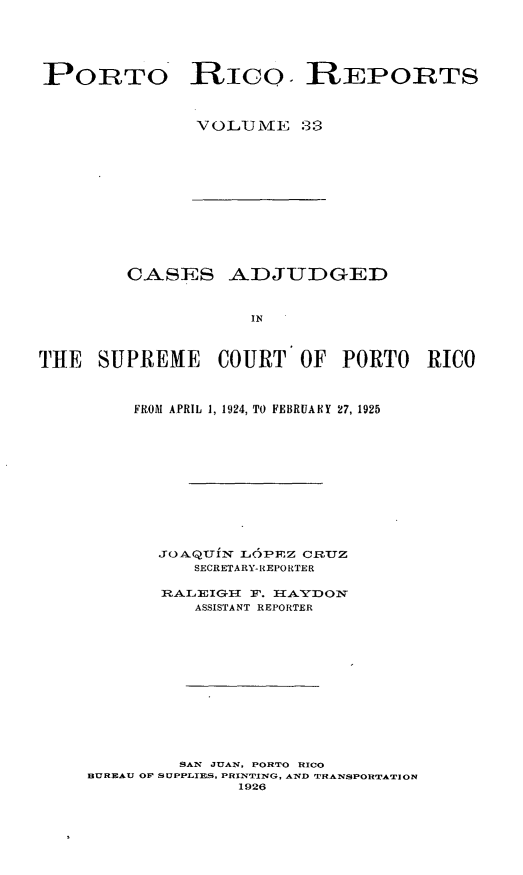 handle is hein.statereports/casupr0033 and id is 1 raw text is: PORTO RIc0. REPORTS
VOLIJ VIE 33

CASES ADJUDGED
IN
THE SUPREME COURT OF PORTO RICO

FROM APRIL 1, 1924, TO FEBRUARY 27, 1925
JOAQUIN L      P]Z CRTUZ
SECRETARY-REPORTER
RALEIG1I F. I1AYDOT
ASSISTANT REPORTER
SAN JUAN, PORTO RICO
BUREAU OF SUPPLIES, PRINTING, AND TRANSPORTATION
1926


