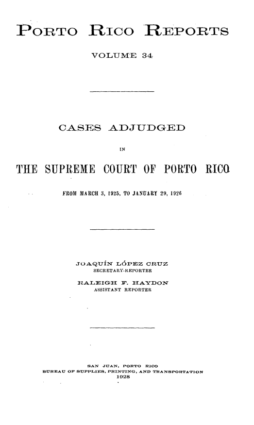 handle is hein.statereports/casupr0034 and id is 1 raw text is: PORTO Rico REPORTS
VO LUME 34

CASES ADJUDGED
IN
THE SUPREME COURT OF PORTO RICO

FROM MARCH 3, 1925, TO JANUARY 29, 1926
JOAQUiN LOPEZ CRTZ
SECRETARY- REPORTER
ASSISTANT REPORTER
SAX JUAN, PORTO RICO
BUREAU OP SUPPLIES, PRINTING, AND TrRANSPORTATION
1928


