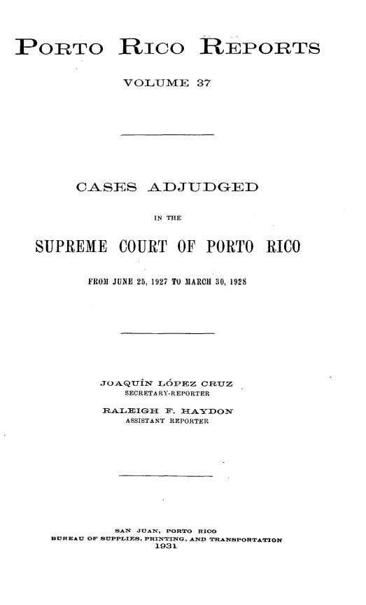 handle is hein.statereports/casupr0037 and id is 1 raw text is: PORTO Rico REPORTS
VOLUME 37

CASES ADJUDGED
IN THE
SUPREME COURT OF PORTO RICO
FROM JUNE 25, 1927 TO MARCH 30, 1928
JOA.QUiN LOPEZ CReUZ
SECRETARY-REPORTER
RA-LEIG-I F. IAYD:ON
ASSISTANT REPORTER
SAN JUA N, PORTO RICO
BUREAU OF SUPPLIES, PRINrTING, AND TRANSPORTATUON
1931


