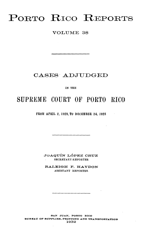handle is hein.statereports/casupr0038 and id is 1 raw text is: PORTO Rico REPORTS
VOLUME 38

CASES ADJUDGED
IN THE
SUPREME COURT OF PORTO RICO
FROM APRIL 2, 1928, TO DMEUMBER 24, 1928
JOAQUIN L6PEZ CRUZ
SECRETARY-REPORTER
n~kllcIG11IIF.   AYO
ASSISTANT REPORTER
SAN JUAN, PORTO RICO
BUREAU OF SUPPLIRES. PRINTING AND TWANSPORTATION
1932


