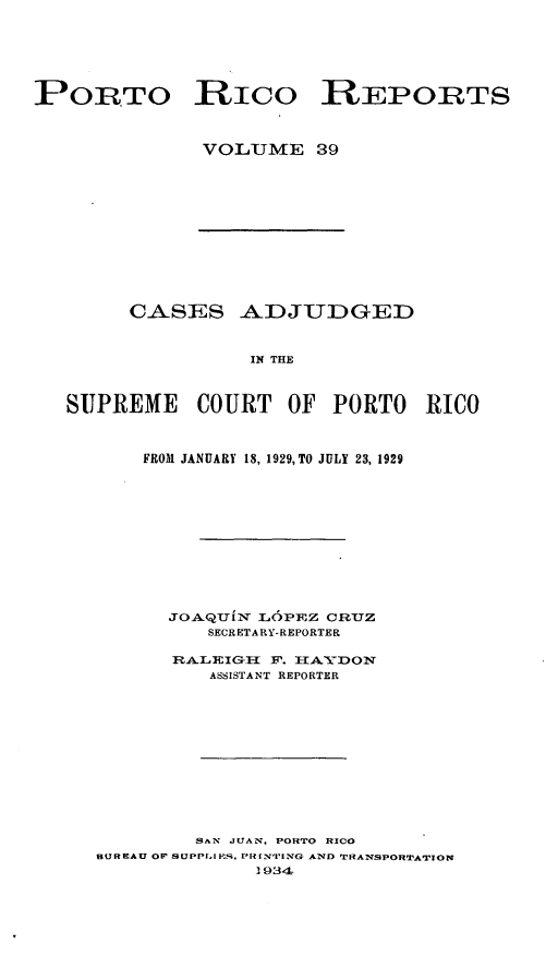 handle is hein.statereports/casupr0039 and id is 1 raw text is: PORTO RICO REPORTS
VOLUME 39

CASES ADJUDGED
IN THE
SUPREME COURT OF PORTO RICO

FROM JANUARY 18, 1929, TO JULY 23, 1929
JO.AQUL- IOPlrz crnuz
SECRETARY-REPORTER
RA.LEIG      F. TAIDON
ASSISTANT REPORTER

SAN JUAN, PORTO RICO
BUREAU OF SUPPLIES, PRIN'IING AND TRANSPORTATION
1 934


