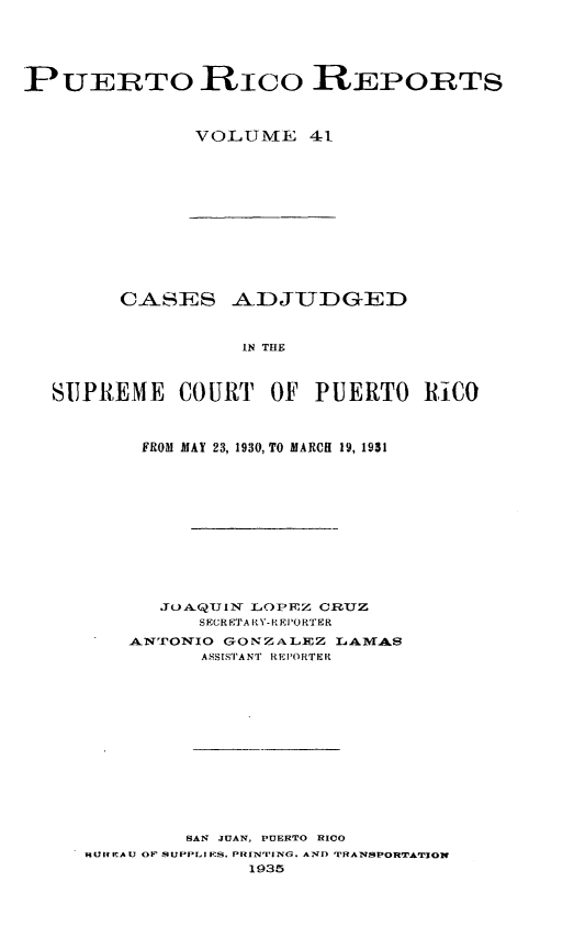 handle is hein.statereports/casupr0041 and id is 1 raw text is: PUERTO RIco REPORTS
VOLUME 41

CASES ADJUDGED
IN THE
SUPREME COURT OF PUERTO RiC0
FROM MAY 23, 1930, TO MARCH 19, 1931
JOAQUIN LOPEZ CRIUZ
SECRETARt.Y-REPORTER
ANTONIO GONZALEZ LAMAS
ASSISTAN'I REI'ORTER
SAN JUAN, PUERTO RICO
IU4 A U OF SUPPLI _S. PRIN'rING, AND T RANSPORTAL'3ON
1935


