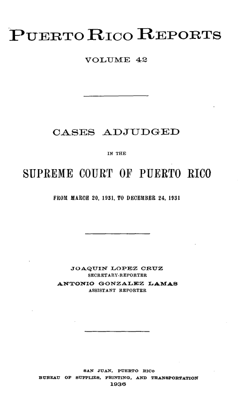 handle is hein.statereports/casupr0042 and id is 1 raw text is: PUERTO RICO REPORTS
VOLUJME 42

CASES ADJUDGED
IN THE
SUPREME COURT OF PUERTO RICO
FROM MARCH 20, 1931, TO DECEMBER 24, 1931
JOAQUIIN LOPEZ CRUZ
SECRETARY-REPORTER
-ANTONIO GONZALEZ LAIMWAS
ASSISTANT REPORTER
SAN JUAN, PUERTO RICo
BUREAU OF SUPPLIES, PRINTING, AND TRANSPORTATION
1936



