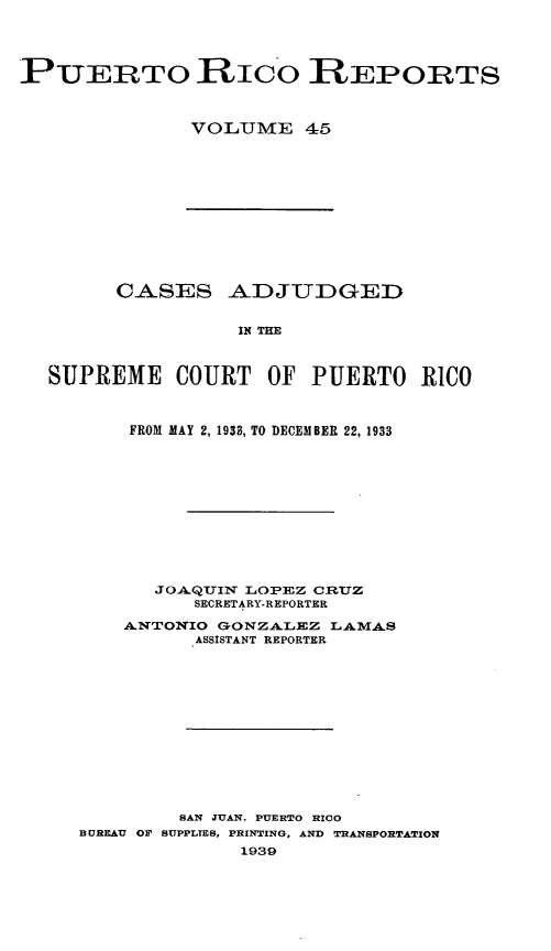 handle is hein.statereports/casupr0045 and id is 1 raw text is: PUERTO RIcO RIEPORTS
VOLUME 45

CASES ADJUDGED
IN THE
SUPREME COURT OF PUERTO RICO
FROM MAY 2, 1933, TO DECEMBER 22, 1933
JOA.QUIN LOPEZ CRUZ
SECRETARY-REPORTER
ANTONIO GONZALEZ LAM4AS
ASSISTANT REPORTER
SAN JUAN. PUERTO RICO
BUREAU OF SUPPLIES, PRINTING, AND TRANSPORTATION
1939



