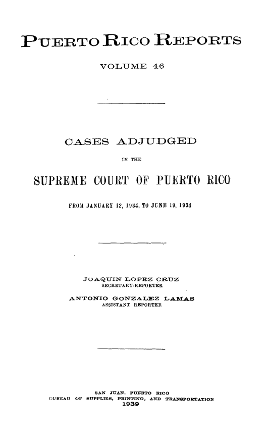 handle is hein.statereports/casupr0046 and id is 1 raw text is: PUERTO RIco ]EPORTS
VOLUMI E 46

CASES ADJUDGED
IN THE
SUPREME COURT OF PUERTO RICO
FROM JANUARY 12, 1934, TO JCNE 19, 1934
JOAQUIN LIIOPEZ CRUZ
SECRETARY-REPORTER
ANTONIO GONZ A LZ LAMIA
ASSISTANT REPORTER
SAN JUAN. PUELRTO RICO
SU REAU OF SUPPLIES, PRYNTING, AND TRANSPORTATION
1939


