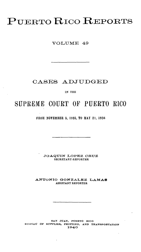 handle is hein.statereports/casupr0049 and id is 1 raw text is: PUERTO RICO REPORTS
VO LUME 49

CASES ADJUDGED
IN THE
SUPREME COURT OF PUERTO RICO
FROM NOVEMBER 5, 1935, TO MAY 21, 1936
JOAQTUIN LOPEZ CR1UZ
SECRETARY-REPORTER
ANTONIO GONZALEZ LAMA8
ASSISTANT REPORTER
SAN JUAN, PUERTO RICO
BIt(IREAU OF SUPPLIES. PRINTING, AND TRANSPORTATION
1940


