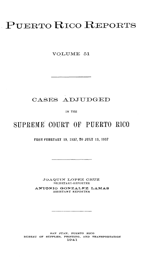 handle is hein.statereports/casupr0051 and id is 1 raw text is: PUERTO RIco REPORTS
VOLUME 51

CASES ADJUDGED
IN THE
SUPREME COURT OF PUERTO RICO
FROM FEBRUARY 19, 1937, TO JULY 13, 1937
JOA.QUUN LOPE-Z CRTUZ
.ECRETAltY-REPORTER
AN'oNIO GONZALFT.Z LAITMAS
ASSISTANT REPORTER
SAN JUAN, PUERTO RICO
BUREAU OF SUPPLIES, PRINTING, AND TRANSPORTATION
1941


