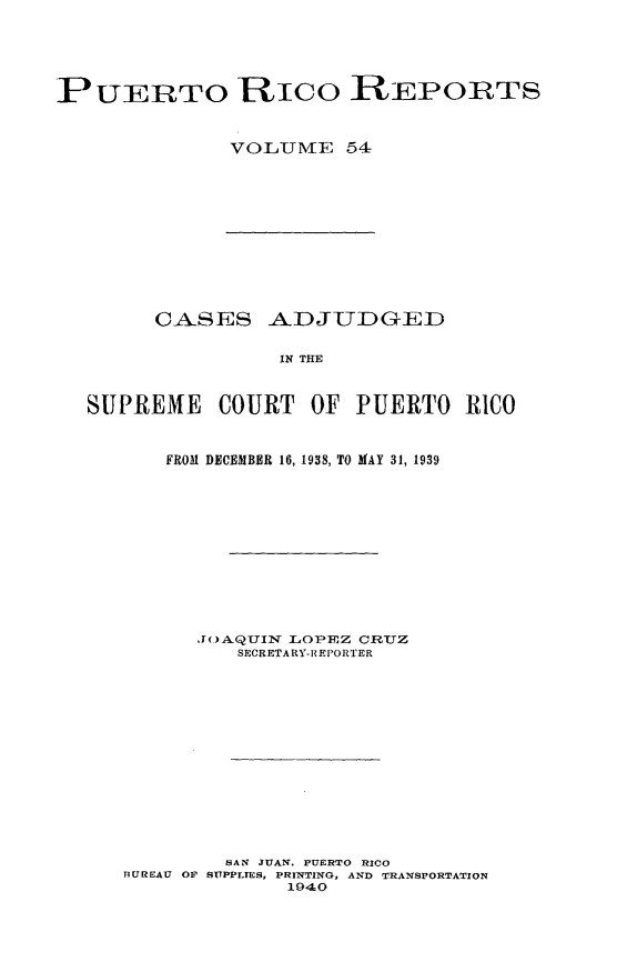 handle is hein.statereports/casupr0054 and id is 1 raw text is: PUERTO Rico REPOprTS
VOLUME 54

CASES ADJUDGED
IN THE
StPREME COURT OF PUERTO RICO
FRO31 DECEMBER 16, 1938, TO MAY 31, 1939
.J(.)AQTUIN LOPEZ CR.TJZ
SECRETARY- R EPORTER
SAN JUAN. PUERTO RICO
BUREAU OF SUPPLIES, PRINTING, AND TRANSPORTATION
1940


