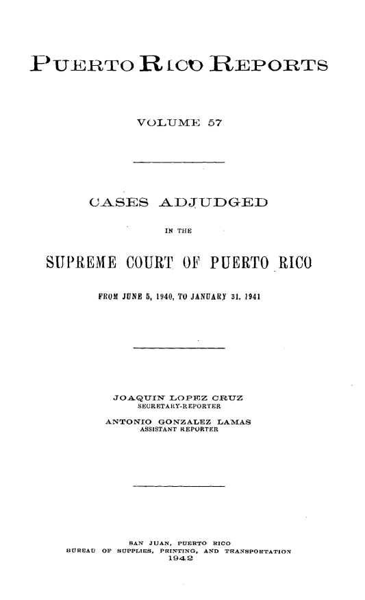 handle is hein.statereports/casupr0057 and id is 1 raw text is: P[ UERTO R tOO REPORTS
V OLUME 57

CASES ADJUDGED
IN THE
SUPREME COURT OF PUERTO RICO
FROM JUNE 5, 1940, TO JANUARY 31, 1941
JO.QIN LOPEZ CRUZ
SECRETARY-R EPORTER
ANTONIO GONZALEZ LAMAS
ASSISTANT REPORTER
SAN JUAN, PUERTO RICO
BUREAU OF SUPPLIES, PRINTING, AND TRANSPORTATION
1942


