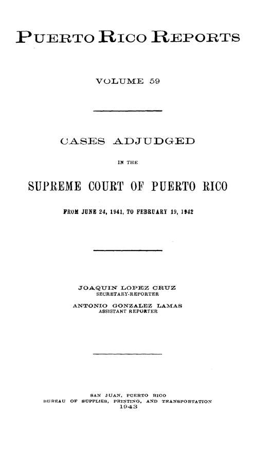 handle is hein.statereports/casupr0059 and id is 1 raw text is: PUERTO RICO R EPORTS
VOLUME 59

CASES ADJUDGED
IN THE
SUPREME COURT OF PUERTO RICO
FROM JUINE 24, 1941, TO FEBRUARY 19, 1942
JOAQUYIN LOPEZ CRUZ
SECRETARY-REPORTER
ANTONIO GONZALEZ LAMAS
ASSISTANT REPORTER
SAN JUAN, PUERTO RICO
BIJREAU OP SUPPLIES, PRINTING, AND TRANSPORTATION
1943


