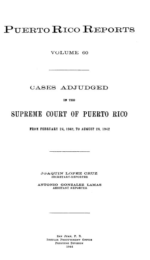 handle is hein.statereports/casupr0060 and id is 1 raw text is: PUERTO RICO REPORTS
VOLUTIJE 60

CASES AADJUDGED
IN THE
SUPREME COURT OF PUERTO RICO

FROM FEBRUARY 24, 1942, TO AUGUST 28, 1942
JuAQUIN LOPLEZ CRUZ
SECRETARY-REPORTER
ANTONIO GONZALEZ LAMAS
ASSISTANT REPORTER
SAN JUAN, P. R.
INSULAR PROCUmtEMENT OFFICE
PRINTING DrvsIoN
1944


