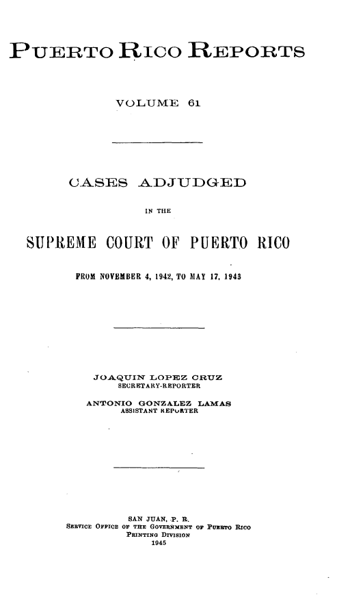 handle is hein.statereports/casupr0061 and id is 1 raw text is: PUERTO RICO REPORTS
VOLUMbE 61

CA,SES _AIDJUI)GED
IN THE
SUPREME COURT OF PUERTO RICO

FROM NOVEMBER 4, 1942, TO MAY 17, 1943
JOA QUIN LOPEZ CRUZ
SECRETARY-REPORTER
ANTONIO GONZALEZ LAMAS
ASSISTANT REPURTER
SAN JUAN, P. R.
SERVICE OFFICE OF THE GOVERNMENT OF PUmETo RIcO
PRINTING DIVISION
1945



