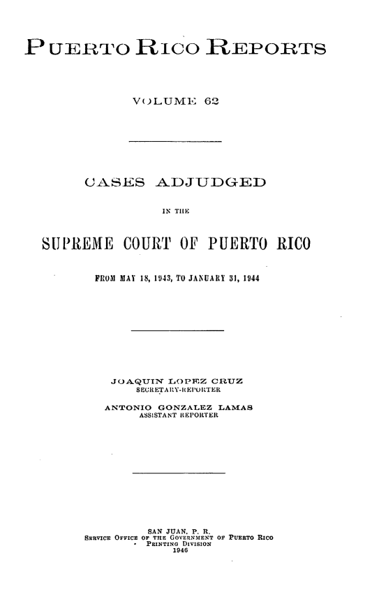 handle is hein.statereports/casupr0062 and id is 1 raw text is: P UERTO RICO REPORTS
V()L UMl1 62

CASES ADJUDGED
IN TIle
SUPREME COURT OF PUERTO RICO

FROM MAY 18, 1943, TO JANUARY 31, 1944
JOAQUIN L()PEZ CRUZ
SERETA RY-IEI'ORTER
ANTONIO GONZALEZ LAMAS
ASSISTANT REPOITER
SAN JUAN, P. R.
SERVICE OFFICE OF TIlE GOVERNMENT OF PUERTO Rico
PRINTING DIvisioN
1946


