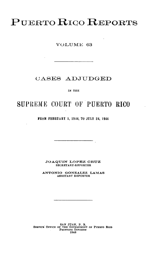 handle is hein.statereports/casupr0063 and id is 1 raw text is: P UERTO RCo REPORTS
VOLUME 63

C-ASES -A.DJUDGED
IN THE
SIPREMEil COURT OF PUERTO RICO

FROM FEBRUARY 1, 1944, TO JULY 24, 1944
JO. QUIN LOPEZ CRUZ
SECRETARY-REPORTER
ANTONIO GONZALEZ LAMNIAS
ASSISTANT REPORTER
SAN JUAN. P. R.
SERVICE OFFICE OF THE GOVERNMENT OF PUERTO Rico
PRINTING DrIvIsioN
1946


