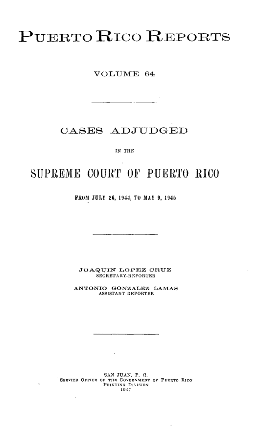 handle is hein.statereports/casupr0064 and id is 1 raw text is: PUERTO RiCO REPO:RTS
VOLJIV[E 64

CASES ADJUDGED
IN THE
SUPREMfE COURT OF PUERTO RICO

FROM JULY 26, 1944, TO MAY 9, 1945
JOA.QUJINT LOPEZ CRUZ
SECRETARY-REPORTER
ANTONIO     GONZALEZ LATMIAS
ASSISTANT REPORTER
SAN JUAN P. l.
SERVICE OFFICE OF TIE GOVERNMENT OF PUERTO RICO
PRINTING Di [iioN
1947


