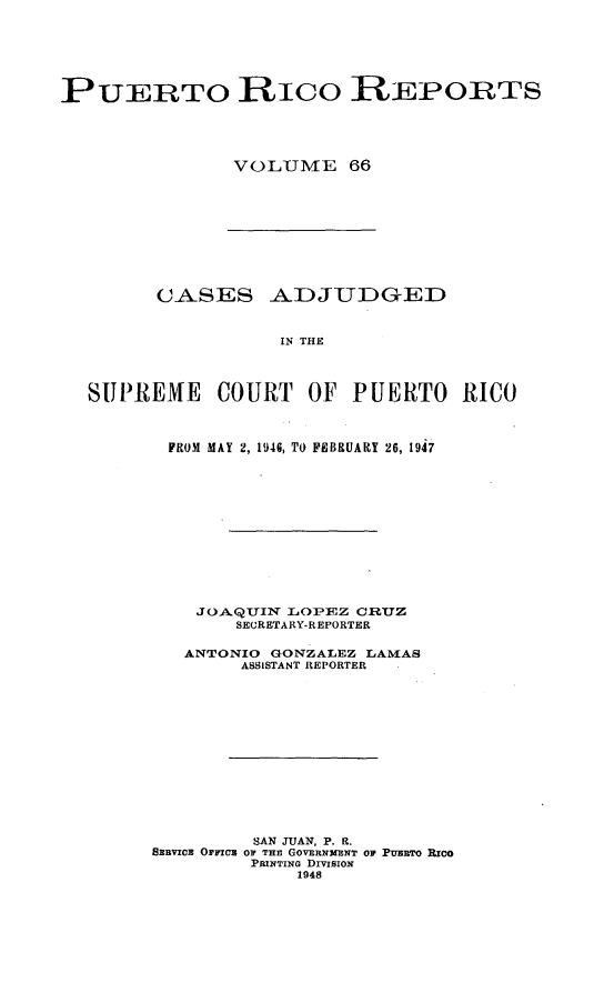 handle is hein.statereports/casupr0066 and id is 1 raw text is: PUERTO Rico REPORTS
VOLUME 66

CASES ADJUDGED
IN THE
SUPREME COURT OF PUERTO RICO

FROM MAY 2, 1946, TO FEBRUARY 26, 1947
JOAQUIN LOIPEZ CRUZ
SECRETARY-REPORTER
ANTONIO     GONZALEZ LAMAS
ASSISTANT REPORTER
SAN JUAN, P. R1.
SERVICE OFFICE OF THE GOVERNMENT oF PuERTO Rico
PRINTING DmSIoN
1948


