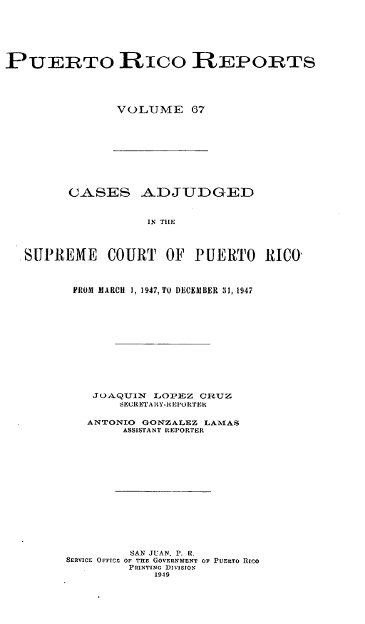 handle is hein.statereports/casupr0067 and id is 1 raw text is: PUERTO RICO R EPORTS
VOLUME 67

CASES ADJUDGED
IN TIE
SUPREME COURT OF PUERTO RICO'

FROM MARCH 1, 1947, TO DECEMBER 31, 1947
JOA QUI      LOP.EZ CRnUZ
SEURETARY-REPORTER
ANTONIO     GONZALEZ LAMAS
ASSISTANT REPORTER
SAN JUAN, P. R.
SERVICE OFFIC!; OF TnE GOVERNMENT OF PUERTO RICO
PRINTI NG ])IVISION
1949


