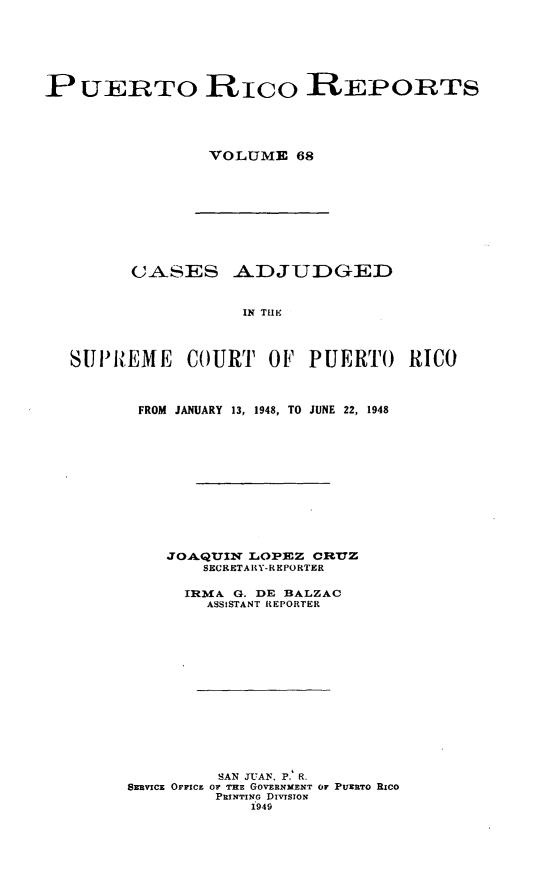 handle is hein.statereports/casupr0068 and id is 1 raw text is: PUERTO Rico REPORTS
VOLUME 68

CASES ADJUDGED
IN THE
8Ul'N.EME COURT OF PUERTO RICO

FROM JANUARY 13, 1948, TO JUNE 22, 1948
JOAQUIN LOPEZ CRUZ
SECRETARY-REPORTER
IRMA G. DE BALZAC
ASSISTANT REPORTER
SAN JUAN, P. R.
SzRVIcE OFFIcE 0 r THE GOVERNMENT OF PUERTO RICO
PRINTING DIvISIoN
1949


