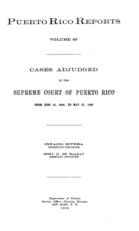 handle is hein.statereports/casupr0069 and id is 1 raw text is: PUERTO Rico REPORTS
VOLUME 69

CASES ADJUDGED
IN THE
SUPREME COURT OF PUERTO RIMf

FROM JUNE 23, 1948, TO MAY 17, 1949
SECRETARY-REPORTER
IRMA G. DE BALZAC
ASSISTANT REPORTER
Department of Finance
Service Office - Printing Division
SAN JUAN, P. R.
1950


